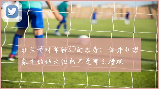 杜兰特对年轻KD的忠告：你并非想象中的伟大但也不是那么糟糕