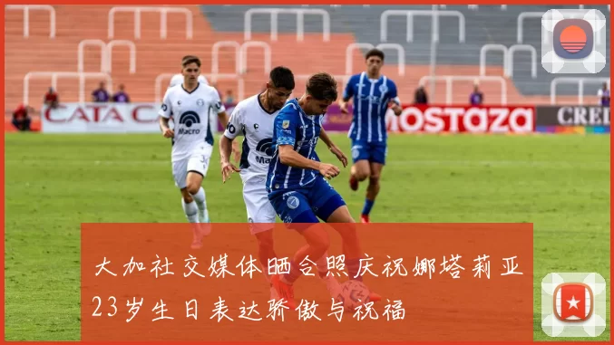 大加社交媒体晒合照庆祝娜塔莉亚23岁生日表达骄傲与祝福