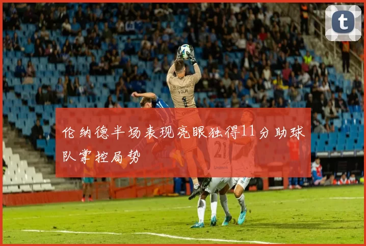 伦纳德半场表现亮眼独得11分助球队掌控局势