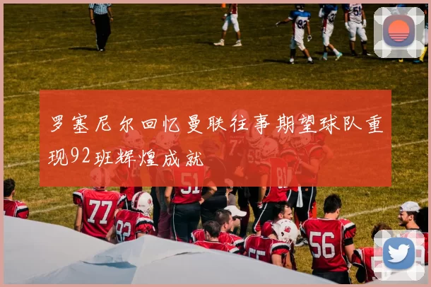 罗塞尼尔回忆曼联往事期望球队重现92班辉煌成就