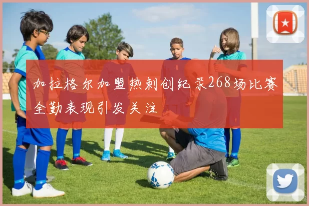 加拉格尔加盟热刺创纪录268场比赛全勤表现引发关注