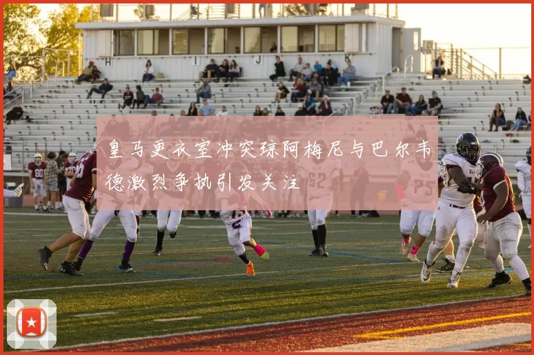 皇马更衣室冲突琼阿梅尼与巴尔韦德激烈争执引发关注