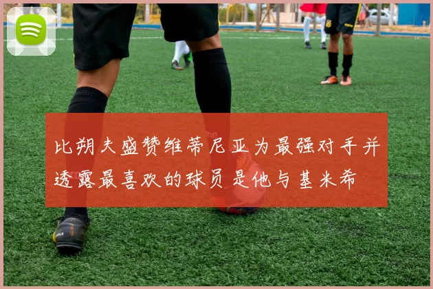 比朔夫盛赞维蒂尼亚为最强对手并透露最喜欢的球员是他与基米希